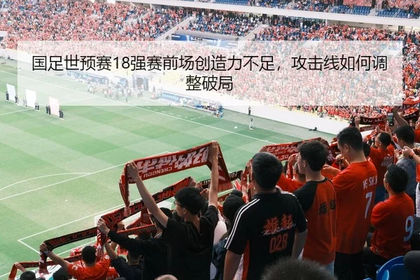 国足世预赛18强赛前场创造力不足，攻击线如何调整破局