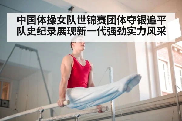 中国体操女队世锦赛团体夺银追平队史纪录展现新一代强劲实力风采